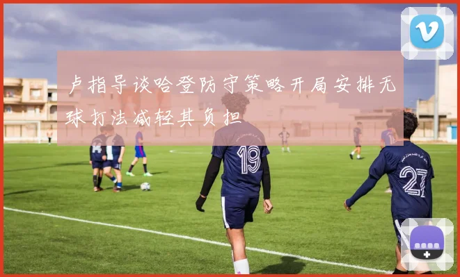 卢指导谈哈登防守策略开局安排无球打法减轻其负担