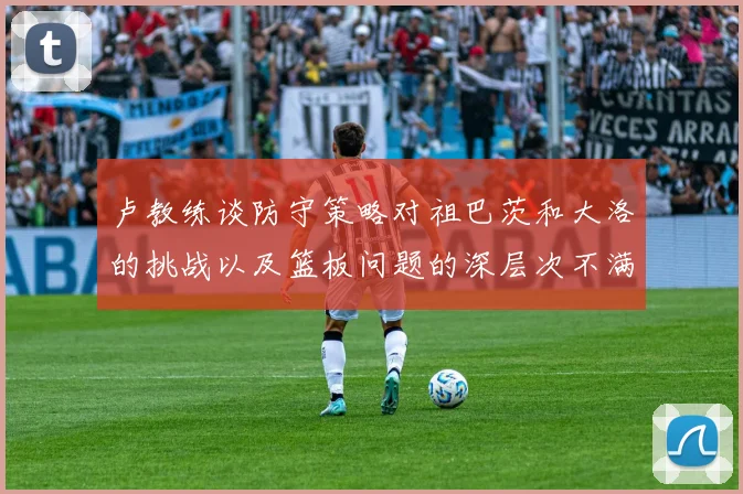 卢教练谈防守策略对祖巴茨和大洛的挑战以及篮板问题的深层次不满