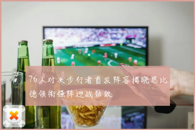 76人对决步行者首发阵容揭晓恩比德领衔强阵迎战劲敌