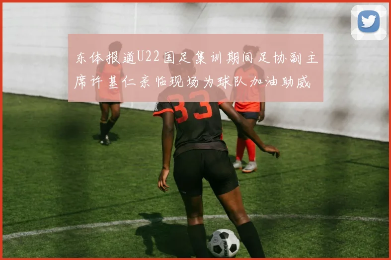 东体报道U22国足集训期间足协副主席许基仁亲临现场为球队加油助威