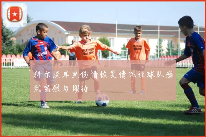 科尔谈库里伤情恢复情况让球队感到宽慰与期待
