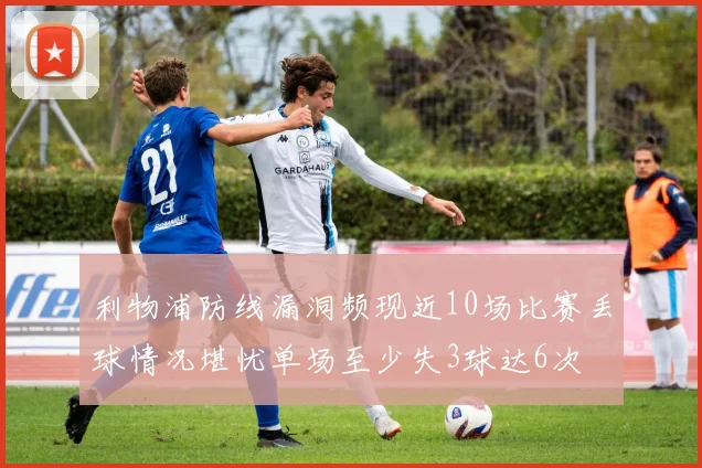 利物浦防线漏洞频现近10场比赛丢球情况堪忧单场至少失3球达6次