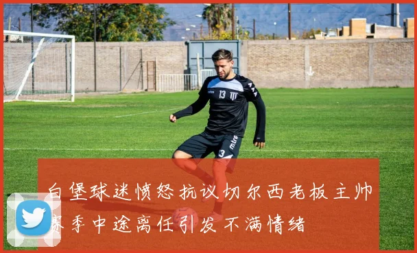 白堡球迷愤怒抗议切尔西老板主帅赛季中途离任引发不满情绪