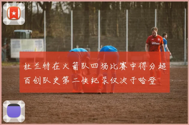 杜兰特在火箭队四场比赛中得分超百创队史第二快纪录仅次于哈登