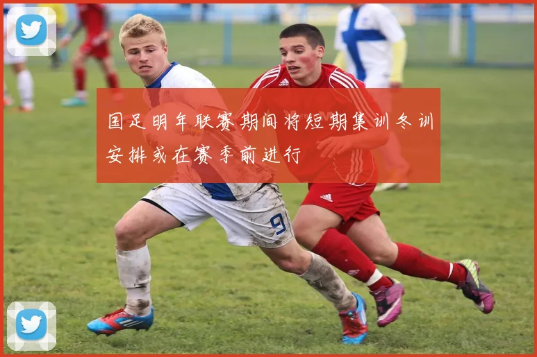 国足明年联赛期间将短期集训冬训安排或在赛季前进行