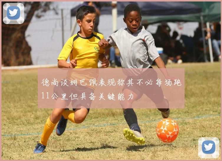 德尚谈姆巴佩表现称其不必每场跑11公里但具备关键能力