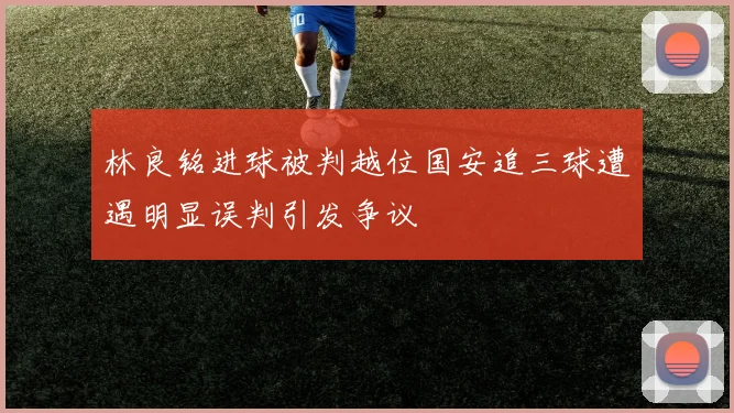 林良铭进球被判越位国安追三球遭遇明显误判引发争议