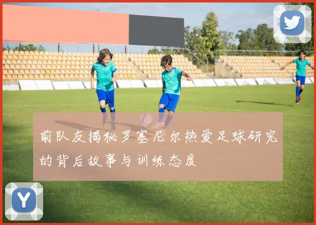 前队友揭秘罗塞尼尔热爱足球研究的背后故事与训练态度