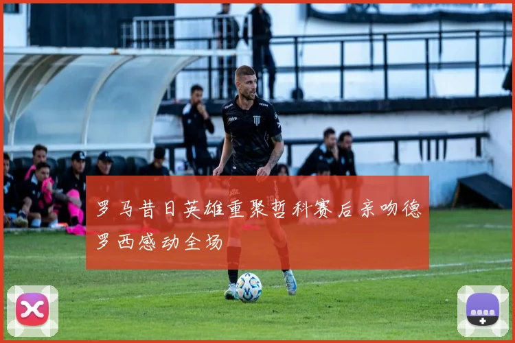 罗马昔日英雄重聚哲科赛后亲吻德罗西感动全场