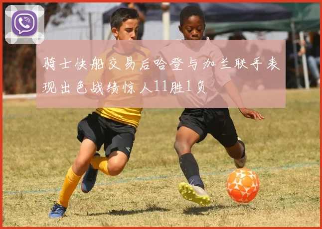 骑士快船交易后哈登与加兰联手表现出色战绩惊人11胜1负