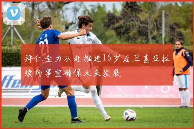 拜仁全力以赴推进16岁后卫基亚拉续约事宜确保未来发展