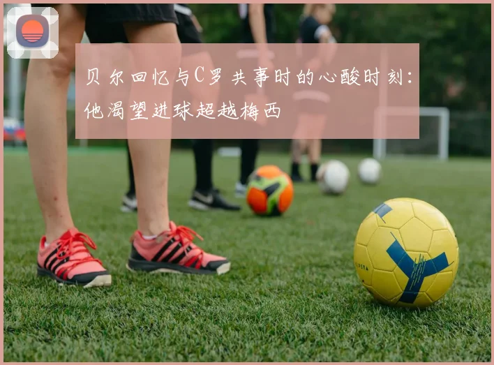贝尔回忆与C罗共事时的心酸时刻：他渴望进球超越梅西