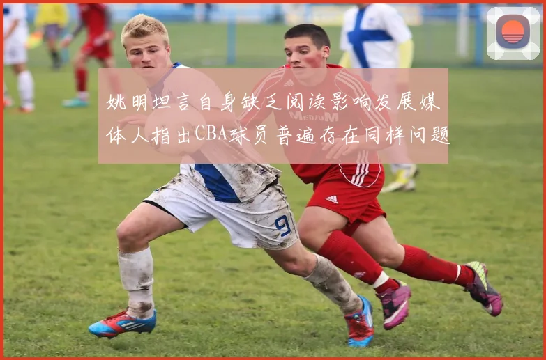 姚明坦言自身缺乏阅读影响发展媒体人指出CBA球员普遍存在同样问题