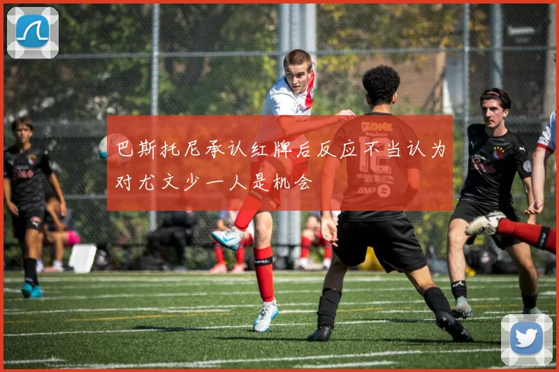 巴斯托尼承认红牌后反应不当认为对尤文少一人是机会