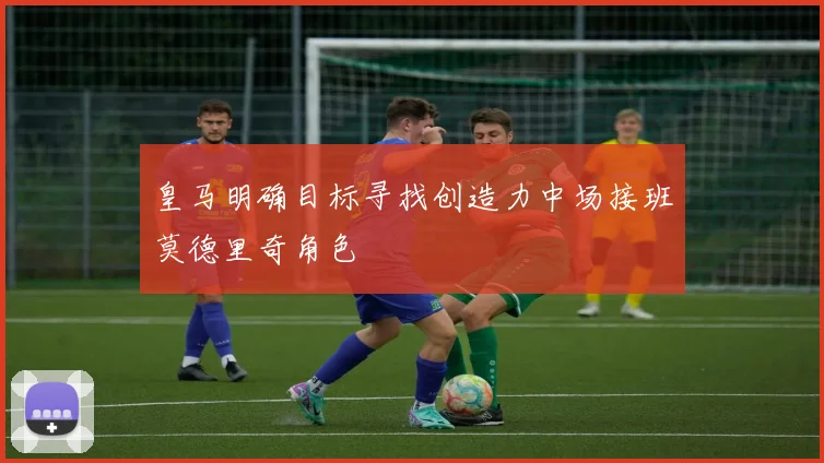 皇马明确目标寻找创造力中场接班莫德里奇角色