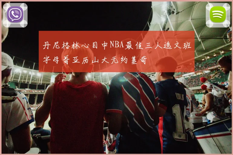 丹尼格林心目中NBA最佳三人选文班字母哥亚历山大无约基奇