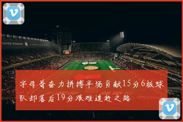 字母哥奋力拼搏半场贡献15分6板球队却落后19分艰难追赶之路