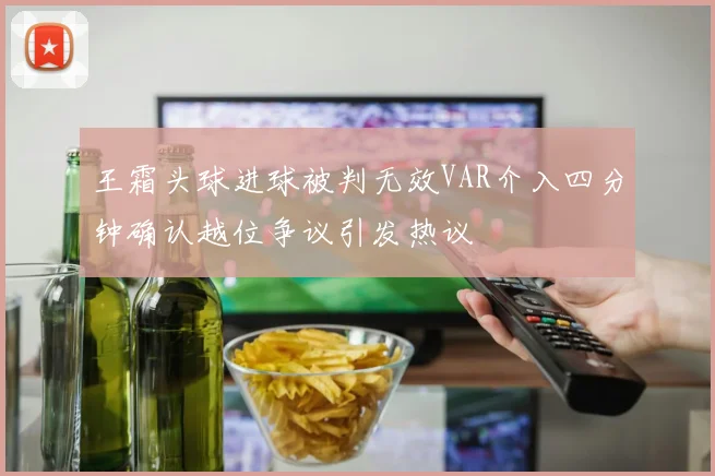王霜头球进球被判无效VAR介入四分钟确认越位争议引发热议