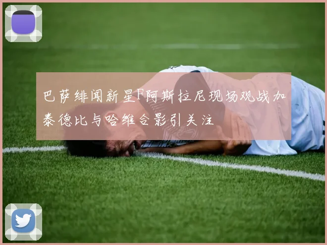 巴萨绯闻新星F阿斯拉尼现场观战加泰德比与哈维合影引关注