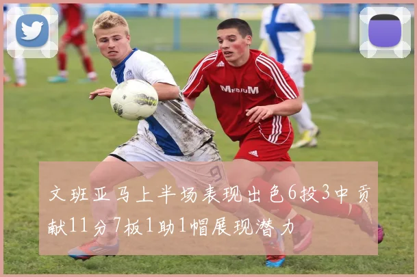 文班亚马上半场表现出色6投3中贡献11分7板1助1帽展现潜力