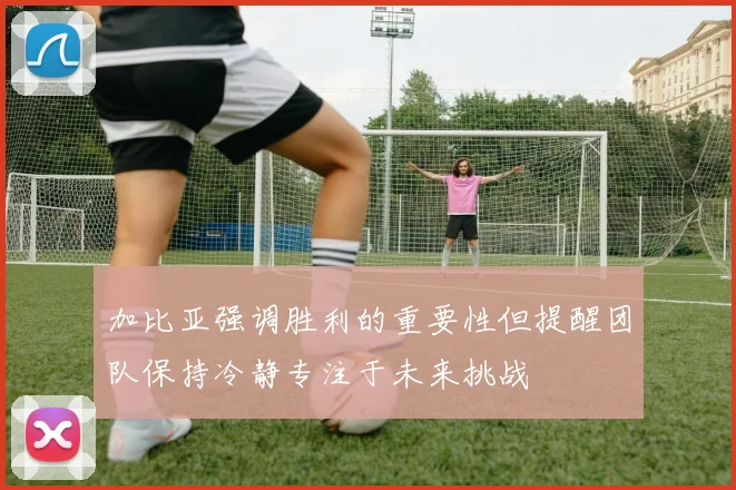 加比亚强调胜利的重要性但提醒团队保持冷静专注于未来挑战