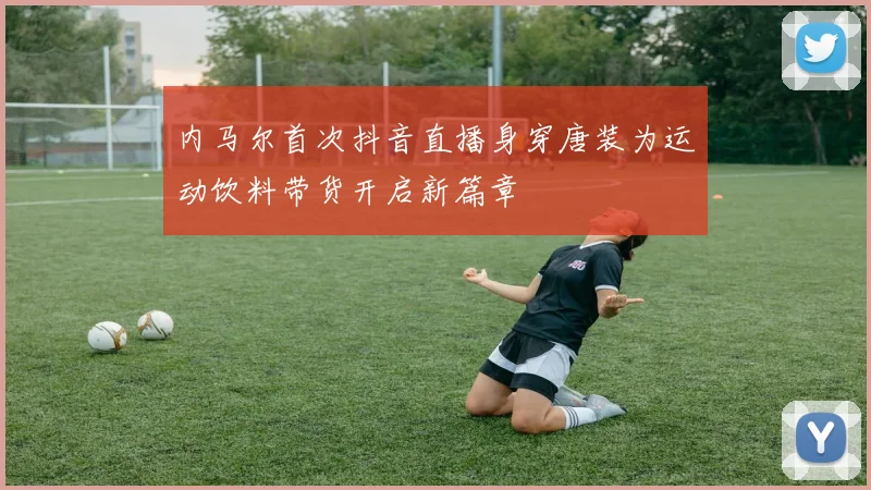 内马尔首次抖音直播身穿唐装为运动饮料带货开启新篇章