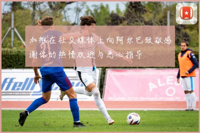 加维在社交媒体上向阿尔巴致敬感谢你的热情欢迎与悉心指导