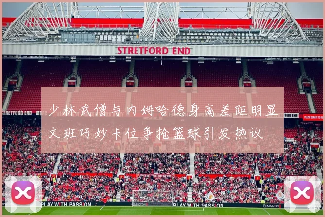少林武僧与内姆哈德身高差距明显文班巧妙卡位争抢篮球引发热议
